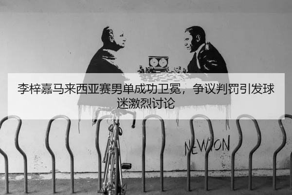 李梓嘉马来西亚赛男单成功卫冕，争议判罚引发球迷激烈讨论
