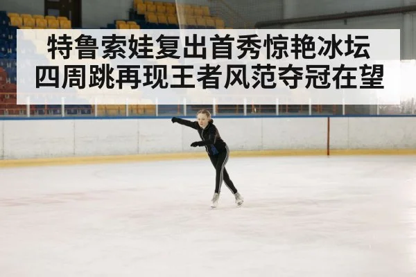 特鲁索娃复出首秀惊艳冰坛 四周跳再现王者风范夺冠在望